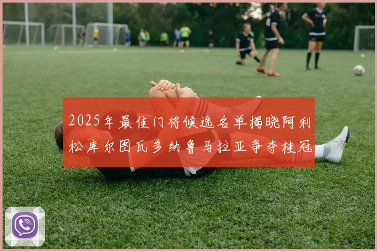 2025年最佳门将候选名单揭晓阿利松库尔图瓦多纳鲁马拉亚争夺桂冠