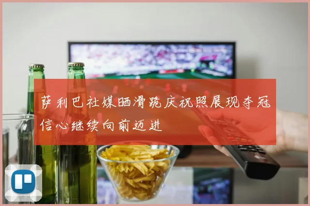 萨利巴社媒晒滑跪庆祝照展现夺冠信心继续向前迈进