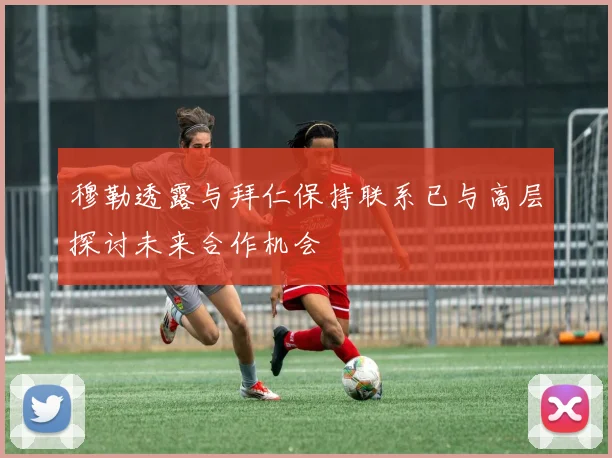 穆勒透露与拜仁保持联系已与高层探讨未来合作机会