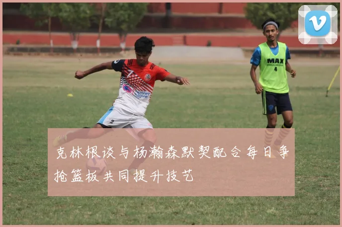 克林根谈与杨瀚森默契配合每日争抢篮板共同提升技艺