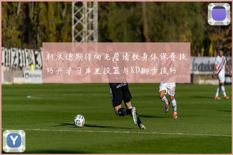 科沃德期待向老詹请教身体保养技巧并学习库里投篮与KD脚步技巧