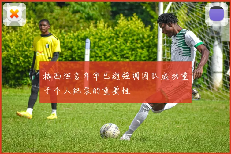 梅西坦言年华已逝强调团队成功重于个人纪录的重要性
