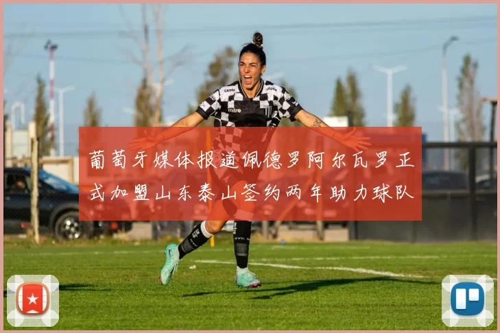 葡萄牙媒体报道佩德罗阿尔瓦罗正式加盟山东泰山签约两年助力球队发展