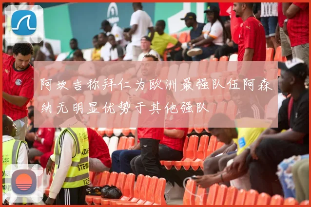 阿坎吉称拜仁为欧洲最强队伍阿森纳无明显优势于其他强队