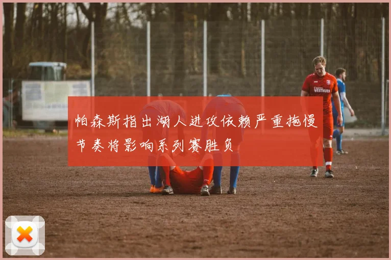帕森斯指出湖人进攻依赖严重拖慢节奏将影响系列赛胜负