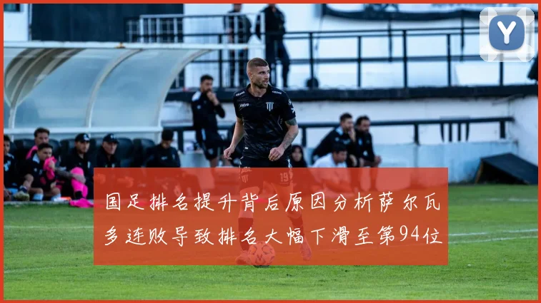 国足排名提升背后原因分析萨尔瓦多连败导致排名大幅下滑至第94位