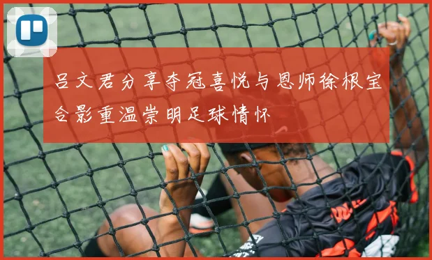 吕文君分享夺冠喜悦与恩师徐根宝合影重温崇明足球情怀